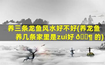 养三条龙鱼风水好不好(养龙鱼养几条家里是zui
好 🐶 的)